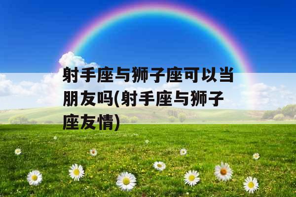 射手座与狮子座可以当朋友吗(射手座与狮子座友情) 射手座与狮子座可以当朋友吗(射手座与狮子座友情)