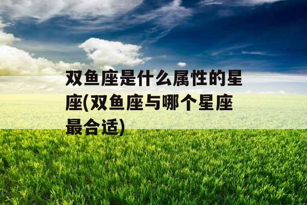 双鱼座是什么属性的星座(双鱼座与哪个星座最合适)