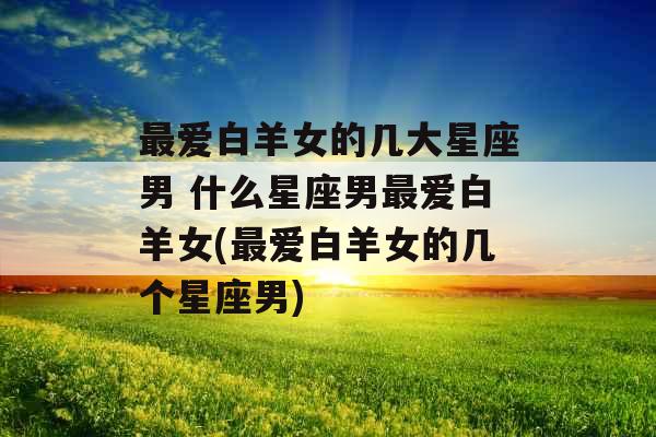最爱白羊女的几大星座男 什么星座男最爱白羊女(最爱白羊女的几个星座男) 最爱白羊女的几大星座男 什么星座男最爱白羊女(最爱白羊女的几个星座男)