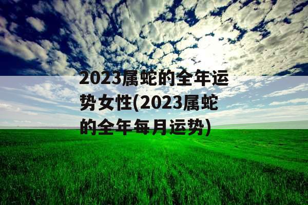 2023属蛇的全年运势女性(2023属蛇的全年每月运势)