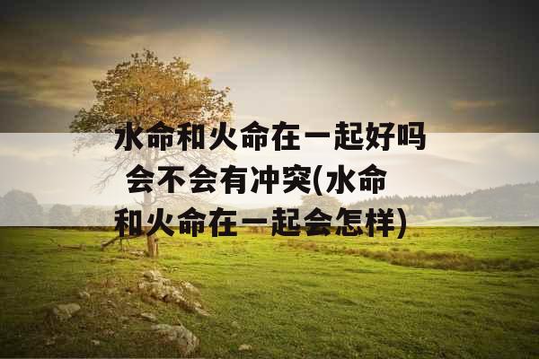 水命和火命在一起好吗 会不会有冲突(水命和火命在一起会怎样) 水命和火命在一起好吗 会不会有冲突(水命和火命在一起会怎样)
