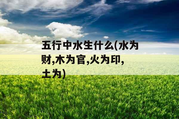 五行中水生什么(水为财,木为官,火为印,土为)