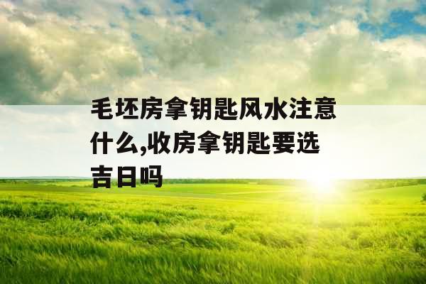 毛坯房拿钥匙风水注意什么,收房拿钥匙要选吉日吗