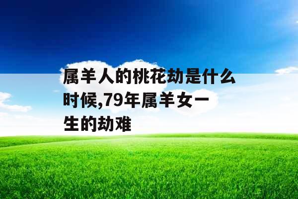 属羊人的桃花劫是什么时候,79年属羊女一生的劫难 属羊人的桃花劫是什么时候,79年属羊女一生的劫难