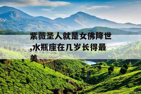 紫薇圣人就是女佛降世,水瓶座在几岁长得最美