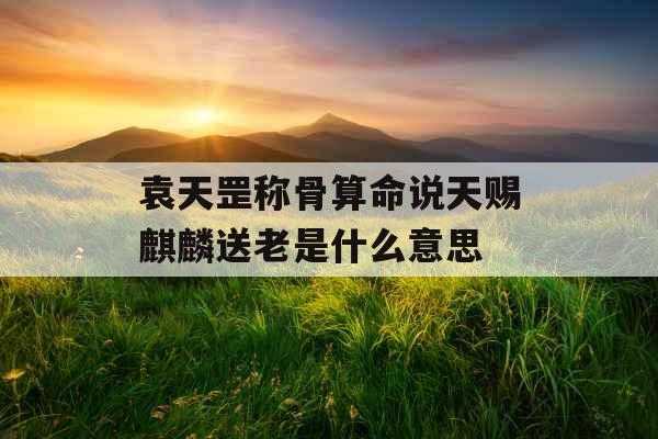 袁天罡称骨算命说天赐麒麟送老是什么意思 袁天罡称骨算命说天赐麒麟送老是什么意思