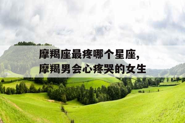 摩羯座最疼哪个星座,摩羯男会心疼哭的女生