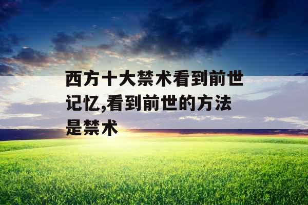 西方十大禁术看到前世记忆,看到前世的方法是禁术 西方十大禁术看到前世记忆,看到前世的方法是禁术