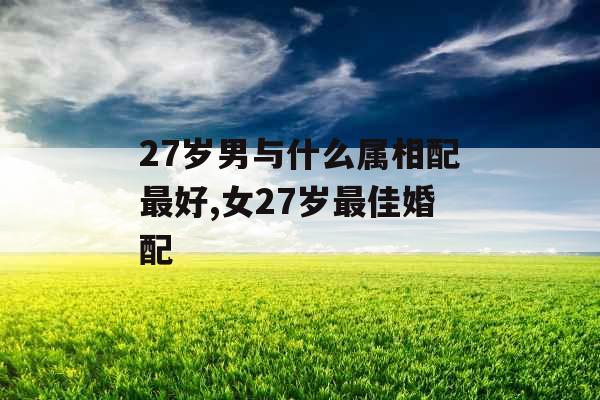 27岁男与什么属相配最好,女27岁最佳婚配