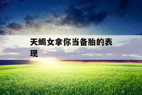 天蝎女拿你当备胎的表现