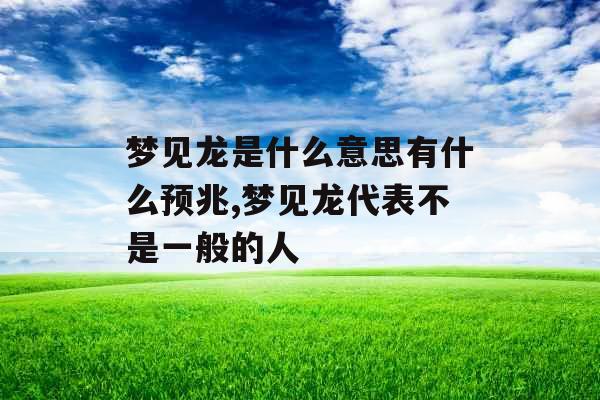 梦见龙是什么意思有什么预兆,梦见龙代表不是一般的人