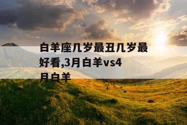 白羊座几岁最丑几岁最好看,3月白羊vs4月白羊