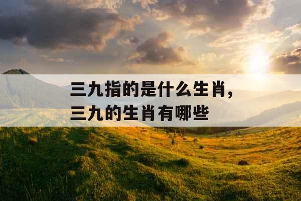 三九指的是什么生肖,三九的生肖有哪些