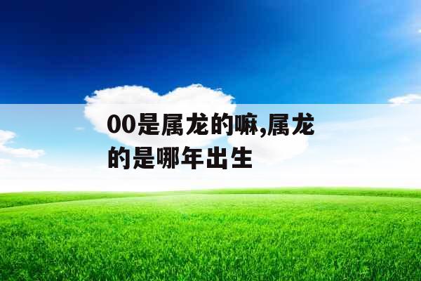 00是属龙的嘛,属龙的是哪年出生 00是属龙的嘛,属龙的是哪年出生