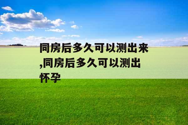 同房后多久可以测出来,同房后多久可以测出怀孕