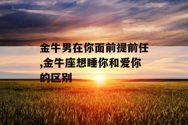 金牛男在你面前提前任,金牛座想睡你和爱你的区别 金牛男在你面前提前任,金牛座想睡你和爱你的区别
