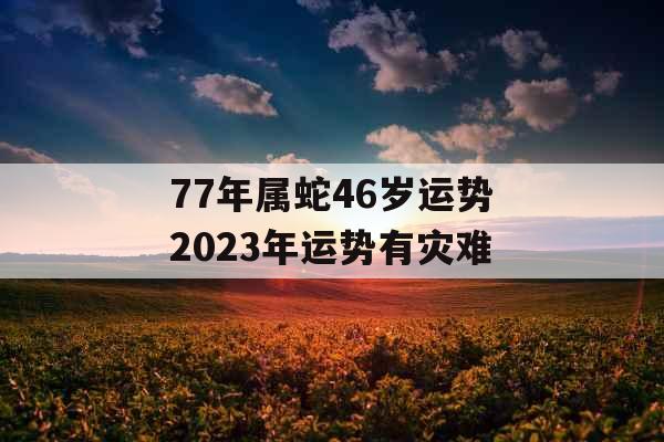 77年属蛇46岁运势2023年运势有灾难