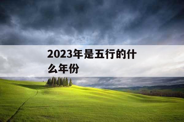 2023年是五行的什么年份 2023年是五行的什么年份