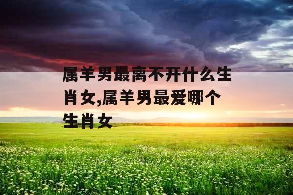 属羊男最离不开什么生肖女,属羊男最爱哪个生肖女