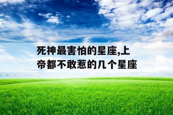 死神最害怕的星座,上帝都不敢惹的几个星座 死神最害怕的星座,上帝都不敢惹的几个星座
