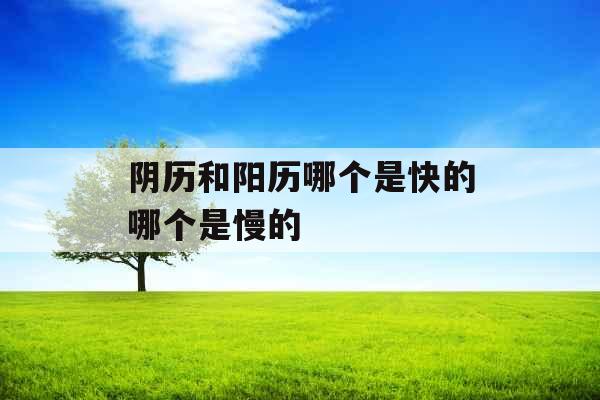 阴历和阳历哪个是快的哪个是慢的 阴历和阳历哪个是快的哪个是慢的