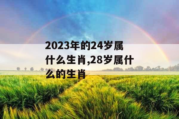 2023年的24岁属什么生肖,28岁属什么的生肖