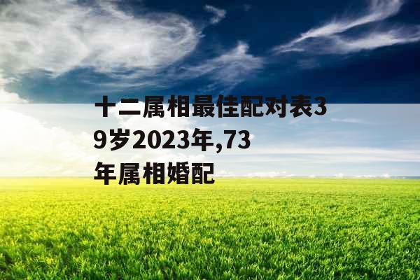 十二属相最佳配对表39岁2023年,73年属相婚配