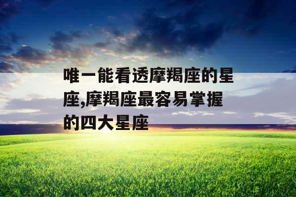 唯一能看透摩羯座的星座,摩羯座最容易掌握的四大星座