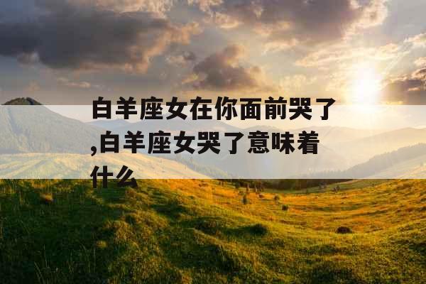 白羊座女在你面前哭了,白羊座女哭了意味着什么