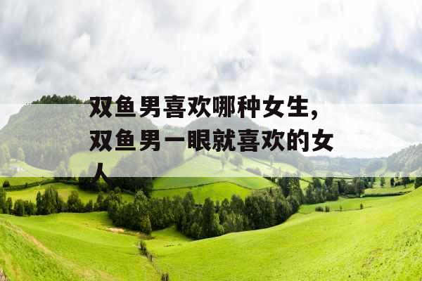 双鱼男喜欢哪种女生,双鱼男一眼就喜欢的女人