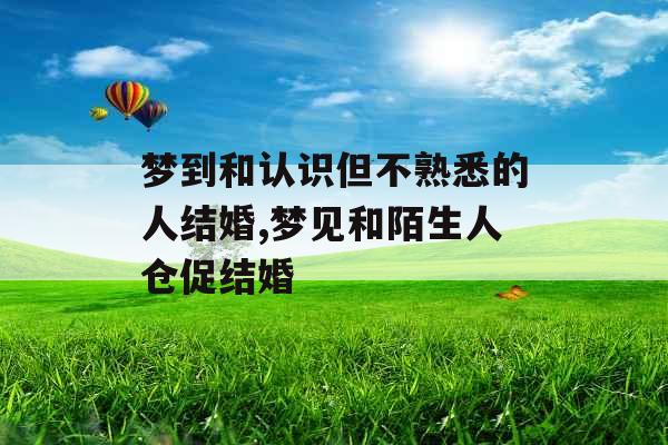 梦到和认识但不熟悉的人结婚,梦见和陌生人仓促结婚