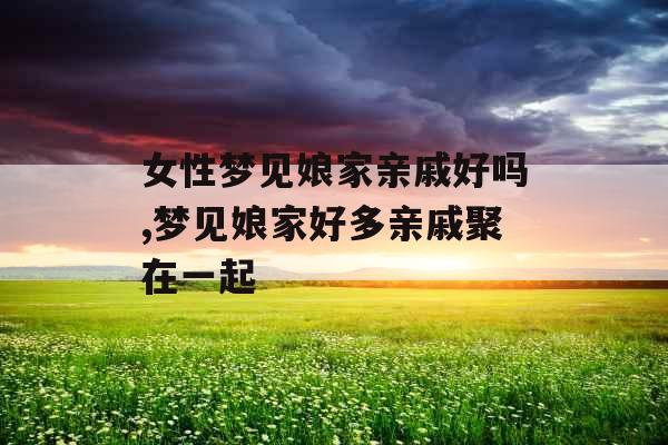 女性梦见娘家亲戚好吗,梦见娘家好多亲戚聚在一起