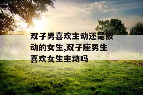 双子男喜欢主动还是被动的女生,双子座男生喜欢女生主动吗 双子男喜欢主动还是被动的女生,双子座男生喜欢女生主动吗