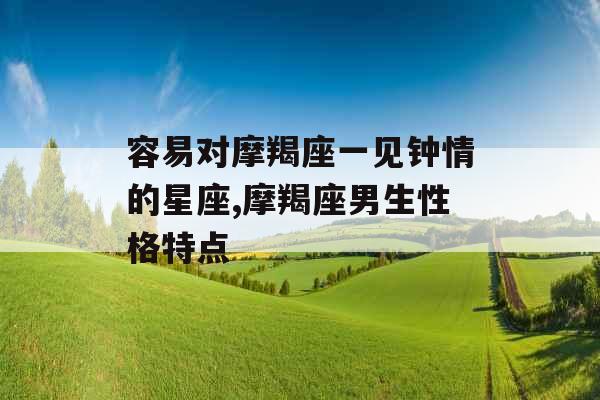 容易对摩羯座一见钟情的星座,摩羯座男生性格特点 容易对摩羯座一见钟情的星座,摩羯座男生性格特点