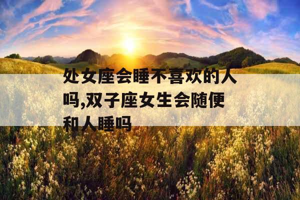 处女座会睡不喜欢的人吗,双子座女生会随便和人睡吗 处女座会睡不喜欢的人吗,双子座女生会随便和人睡吗