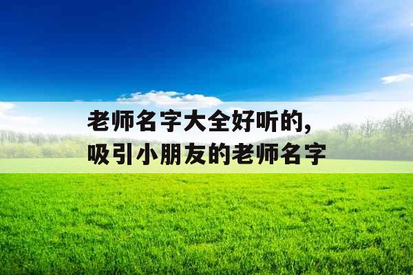 老师名字大全好听的,吸引小朋友的老师名字 老师名字大全好听的,吸引小朋友的老师名字