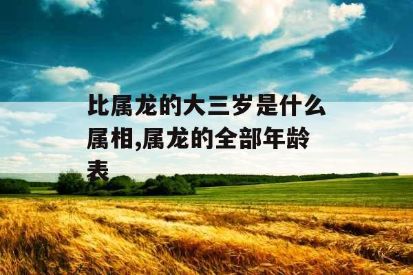 比属龙的大三岁是什么属相,属龙的全部年龄表