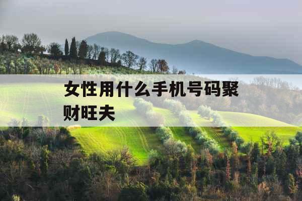 女性用什么手机号码聚财旺夫 女性用什么手机号码聚财旺夫