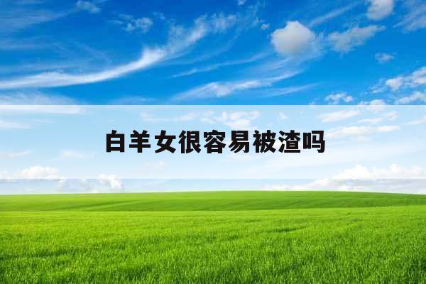 白羊女很容易被渣吗 白羊女很容易被渣吗