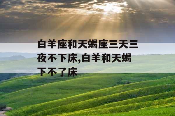 白羊座和天蝎座三天三夜不下床,白羊和天蝎下不了床 白羊座和天蝎座三天三夜不下床,白羊和天蝎下不了床
