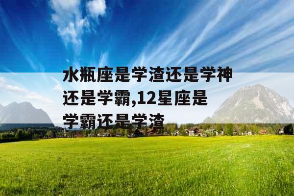 水瓶座是学渣还是学神还是学霸,12星座是学霸还是学渣