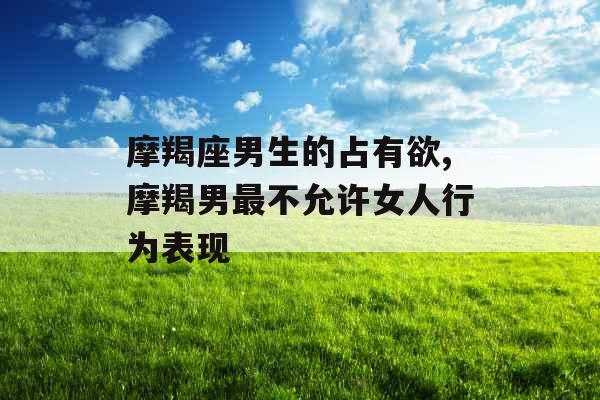 摩羯座男生的占有欲,摩羯男最不允许女人行为表现