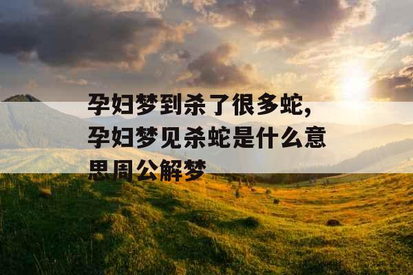 孕妇梦到杀了很多蛇,孕妇梦见杀蛇是什么意思周公解梦 孕妇梦到杀了很多蛇,孕妇梦见杀蛇是什么意思周公解梦