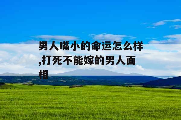 男人嘴小的命运怎么样,打死不能嫁的男人面相
