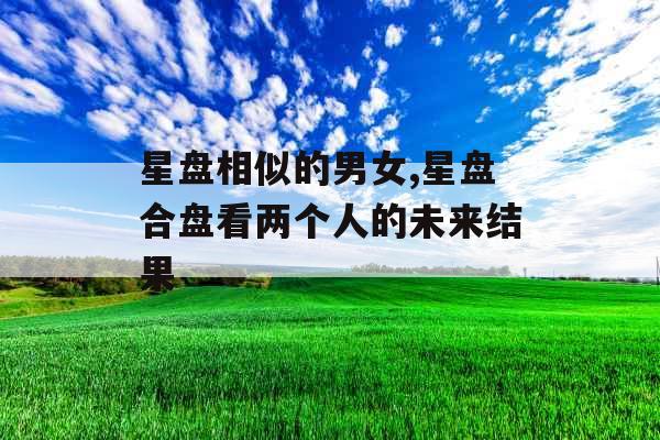 星盘相似的男女,星盘合盘看两个人的未来结果 星盘相似的男女,星盘合盘看两个人的未来结果