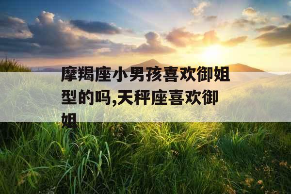 摩羯座小男孩喜欢御姐型的吗,天秤座喜欢御姐