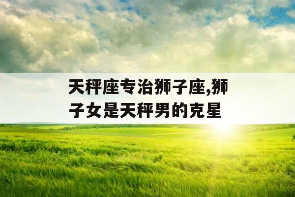 天秤座专治狮子座,狮子女是天秤男的克星 天秤座专治狮子座,狮子女是天秤男的克星