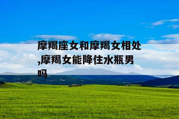 摩羯座女和摩羯女相处,摩羯女能降住水瓶男吗 摩羯座女和摩羯女相处,摩羯女能降住水瓶男吗