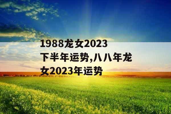 1988龙女2023下半年运势,八八年龙女2023年运势