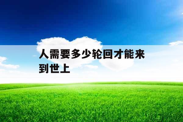 人需要多少轮回才能来到世上 人需要多少轮回才能来到世上